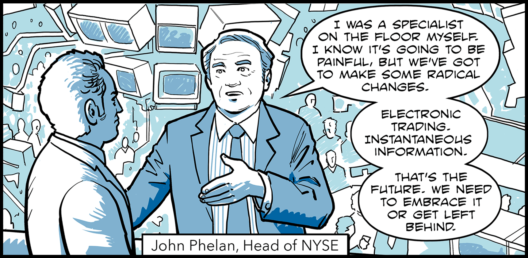 John Phelan, head of the New York Stock Exchange, speaks to a colleague: I was a specialist on the floor myself. I know it’s going to be painful, but we’ve got to make some radical changes. Electronic trading. Instantaneous information. That’s the future. We need to embrace it or get left behind.